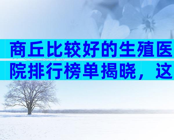 商丘比较好的生殖医院排行榜单揭晓，这些陷阱要警惕