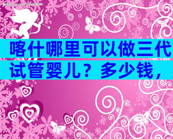 喀什哪里可以做三代试管婴儿？多少钱，成功率高吗？