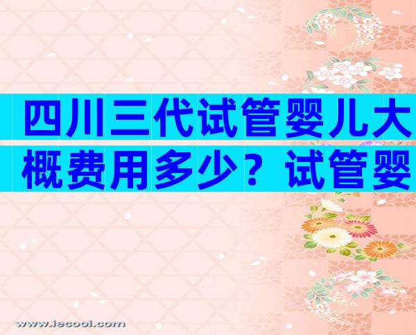 四川三代试管婴儿大概费用多少？试管婴儿费用因人而异！