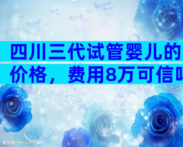 四川三代试管婴儿的价格，费用8万可信吗？