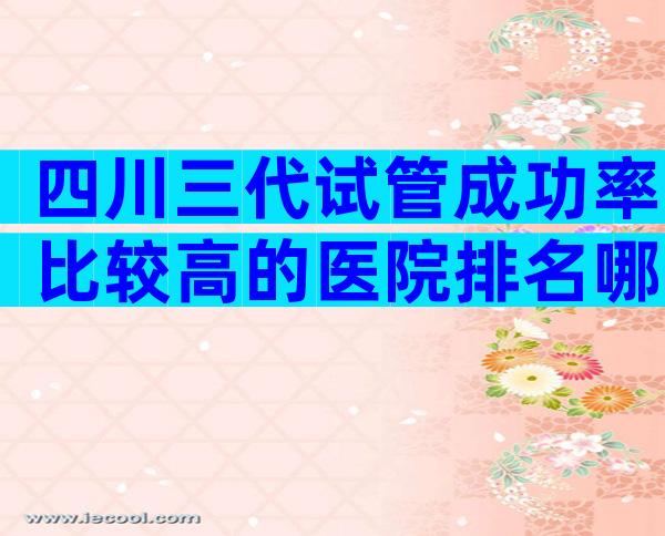 四川三代试管成功率比较高的医院排名哪家比较好？四川三代试管婴儿医院