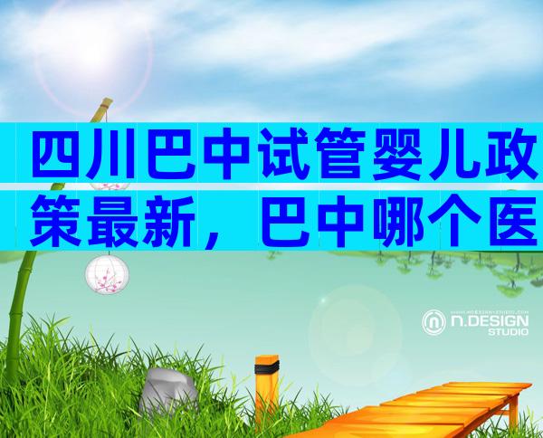 四川巴中试管婴儿政策最新，巴中哪个医院能做试管？