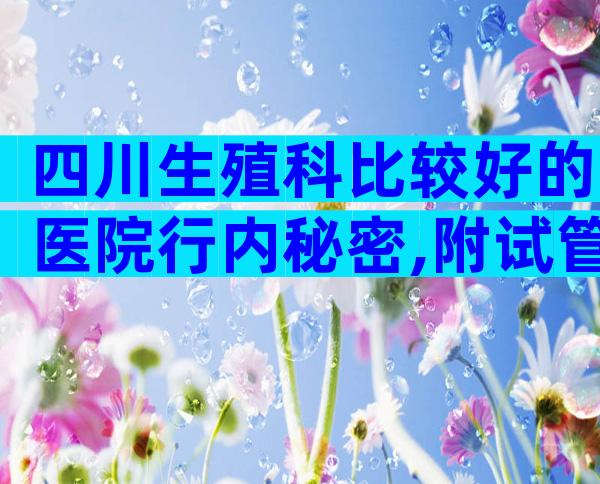 四川生殖科比较好的医院行内秘密,附试管医院推荐