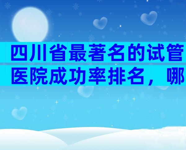 四川省最著名的试管医院成功率排名，哪些医院榜上有名？