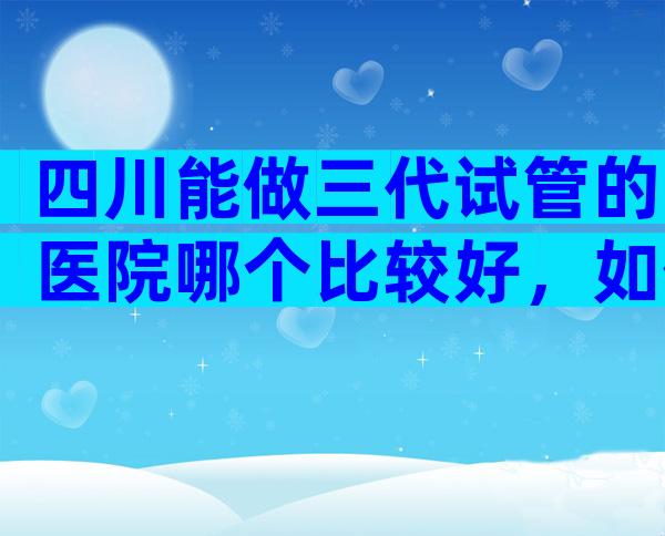 四川能做三代试管的医院哪个比较好，如何选择适合医院