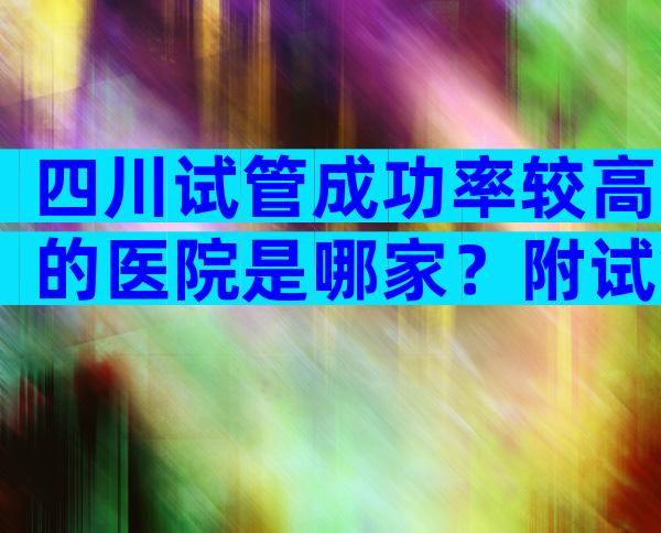 四川试管成功率较高的医院是哪家？附试管注意事项一览