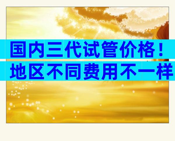 国内三代试管价格！地区不同费用不一样？