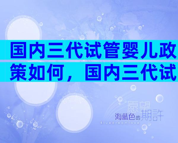 国内三代试管婴儿政策如何，国内三代试管技术成熟吗