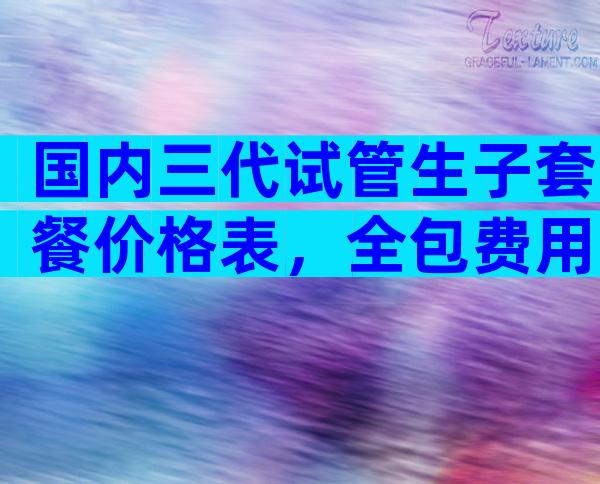 国内三代试管生子套餐价格表，全包费用多少？