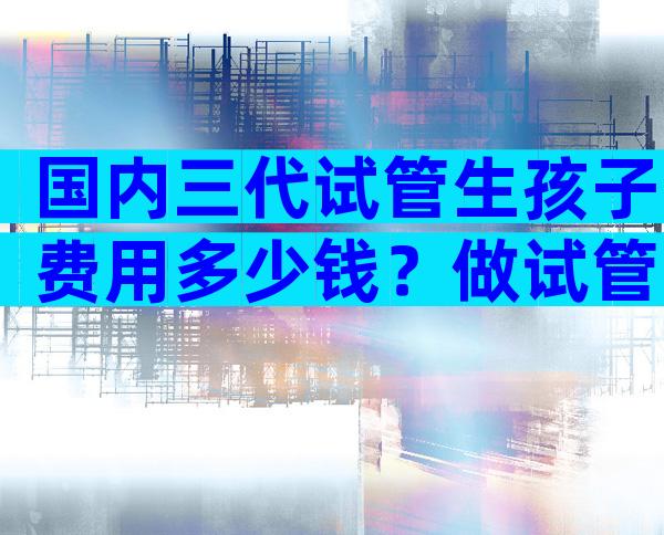 国内三代试管生孩子费用多少钱？做试管婴儿现在多少钱