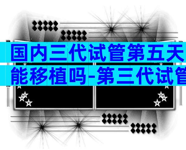 国内三代试管第五天能移植吗-第三代试管3天5天筛查