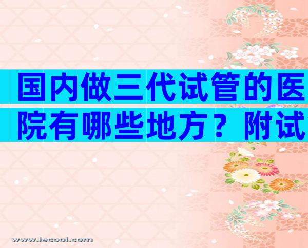 国内做三代试管的医院有哪些地方？附试管婴儿医院推荐