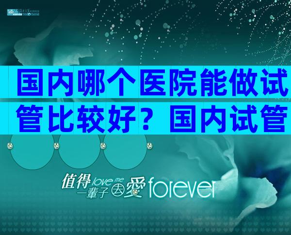 国内哪个医院能做试管比较好？国内试管婴儿医院怎么预约