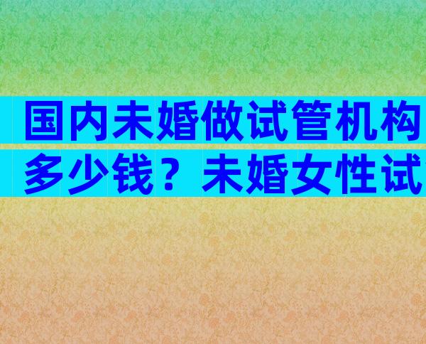 国内未婚做试管机构多少钱？未婚女性试管婴儿