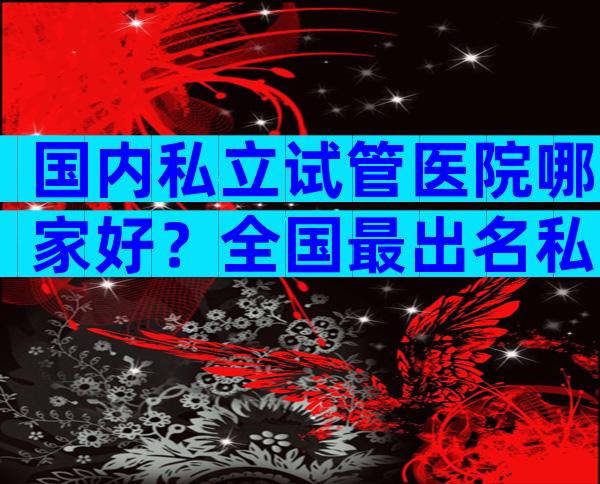 国内私立试管医院哪家好？全国最出名私立试管医院