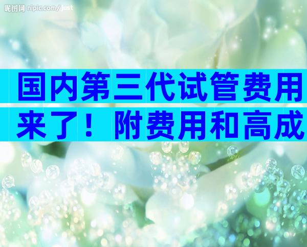 国内第三代试管费用来了！附费用和高成功率全解读