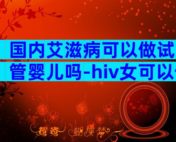 国内艾滋病可以做试管婴儿吗-hiv女可以做三代试管婴儿