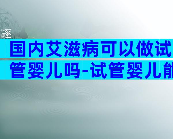 国内艾滋病可以做试管婴儿吗-试管婴儿能剔除病变吗