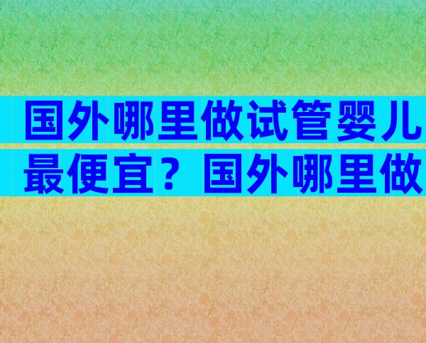 国外哪里做试管婴儿最便宜？国外哪里做试管婴儿比较好？