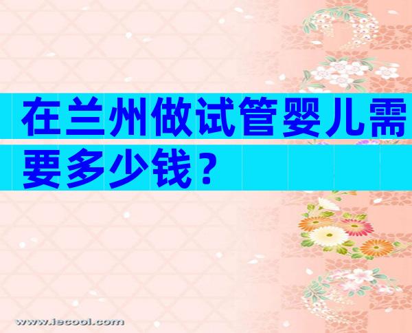 在兰州做试管婴儿需要多少钱？