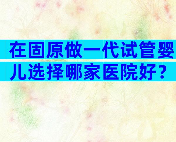 在固原做一代试管婴儿选择哪家医院好？