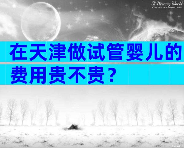 在天津做试管婴儿的费用贵不贵？