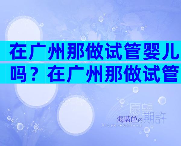 在广州那做试管婴儿吗？在广州那做试管婴儿吗多少钱？