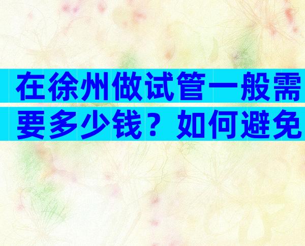 在徐州做试管一般需要多少钱？如何避免试管婴儿的风险？