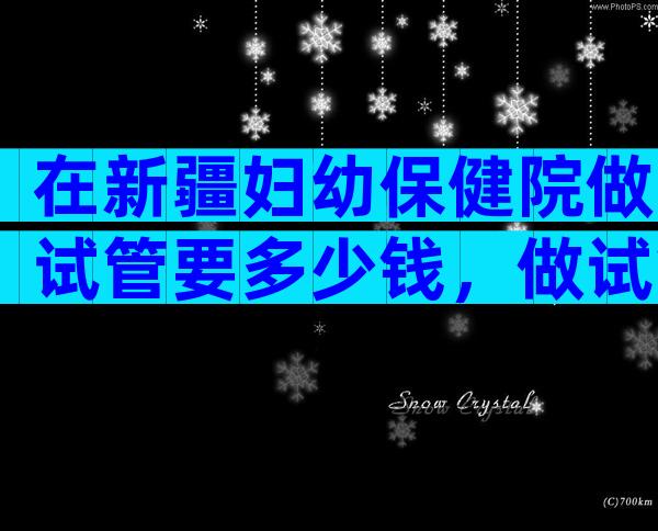 在新疆妇幼保健院做试管要多少钱，做试管婴儿要多少钱？