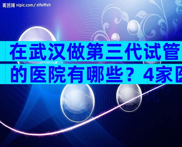 在武汉做第三代试管的医院有哪些？4家医院可供选择！