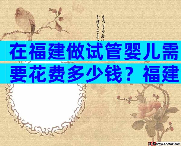 在福建做试管婴儿需要花费多少钱？福建试管费用明细是怎么样的？