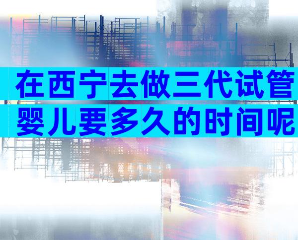 在西宁去做三代试管婴儿要多久的时间呢？三代时间可控！