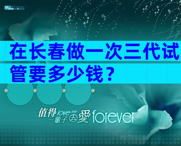 在长春做一次三代试管要多少钱？