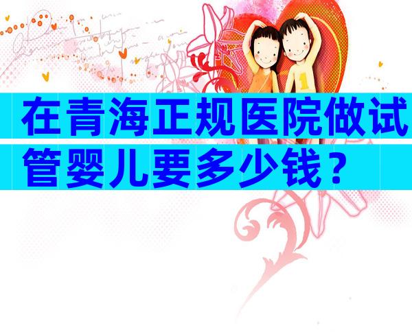 在青海正规医院做试管婴儿要多少钱？