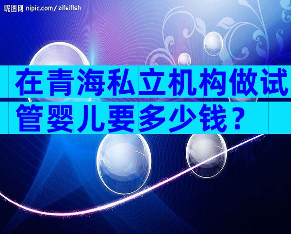 在青海私立机构做试管婴儿要多少钱？