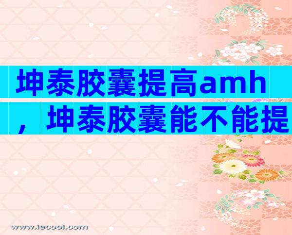 坤泰胶囊提高amh，坤泰胶囊能不能提高amh值？