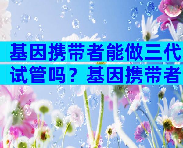 基因携带者能做三代试管吗？基因携带者能生出健康的孩子