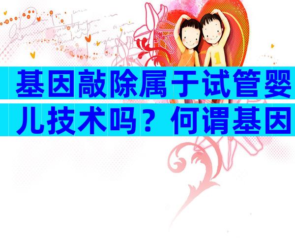 基因敲除属于试管婴儿技术吗？何谓基因敲除有什么作用？