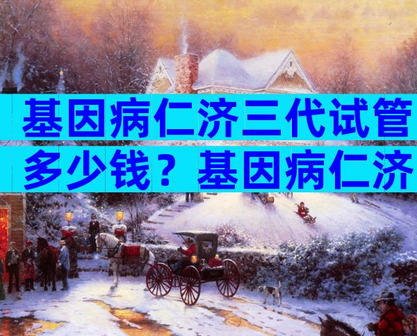 基因病仁济三代试管多少钱？基因病仁济三代试管多少钱啊？