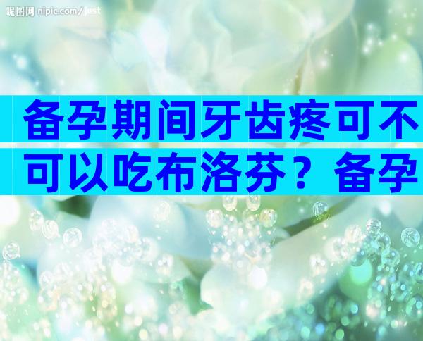 备孕期间牙齿疼可不可以吃布洛芬？备孕期吃布洛芬止痛有影响吗？