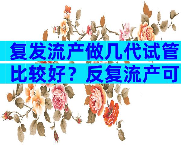 复发流产做几代试管比较好？反复流产可以做三代试管？