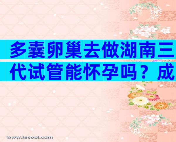 多囊卵巢去做湖南三代试管能怀孕吗？成功率多发？