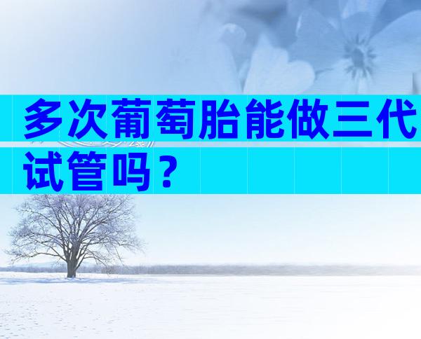 多次葡萄胎能做三代试管吗？