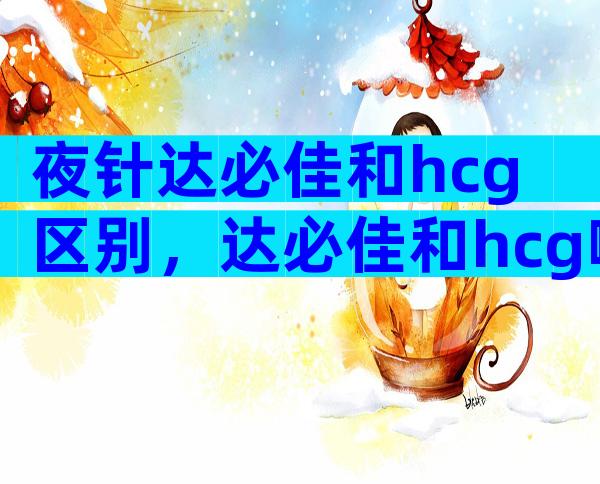 夜针达必佳和hcg区别，达必佳和hcg哪个好？