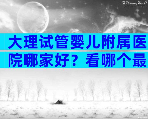 大理试管婴儿附属医院哪家好？看哪个最适合你