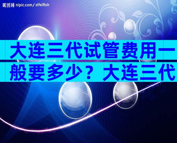 大连三代试管费用一般要多少？大连三代试管费用一般要多少钱一次？