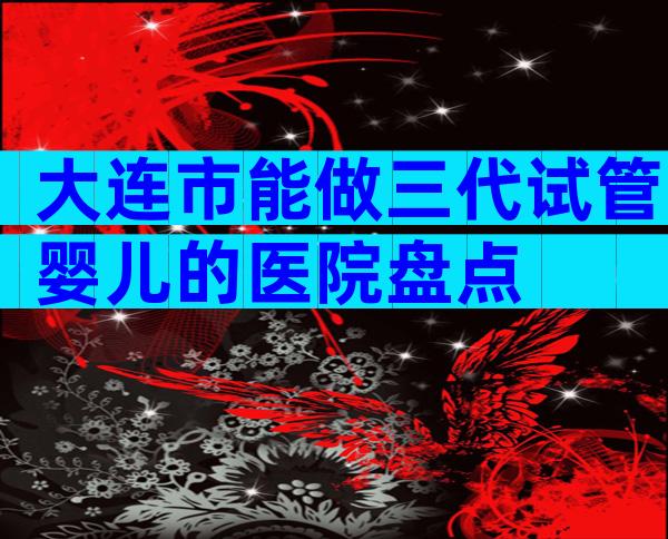 大连市能做三代试管婴儿的医院盘点