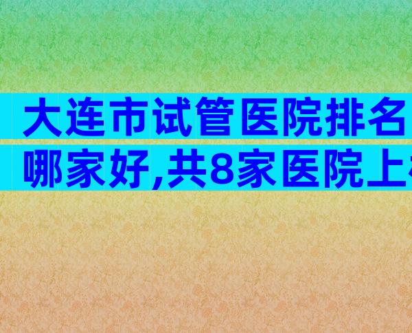 大连市试管医院排名哪家好,共8家医院上榜