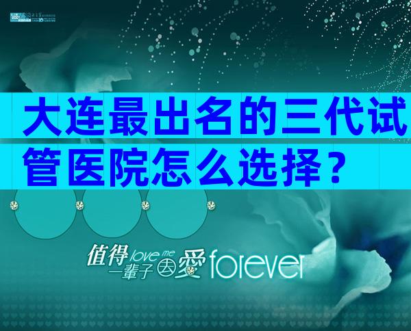 大连最出名的三代试管医院怎么选择？