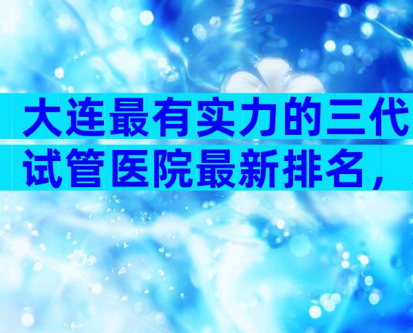 大连最有实力的三代试管医院最新排名，这里有哪家民营公司可以做答案？